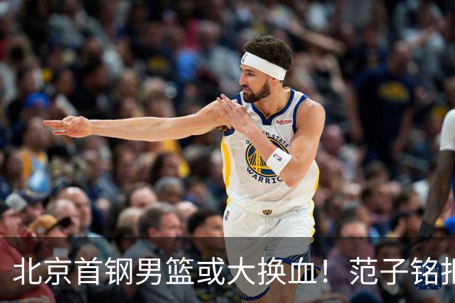 北京首钢男篮或大换血！范子铭拒绝离开，赵睿表态，三外援明朗