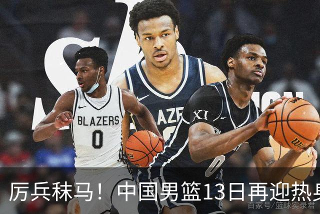 厉兵秣马！中国男篮13日再迎热身赛，冲刺世预赛第四窗口期比赛