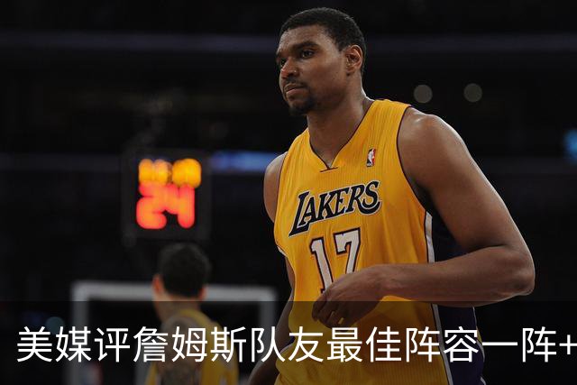 美媒评詹姆斯队友最佳阵容一阵+二阵：3位名人堂成员在列